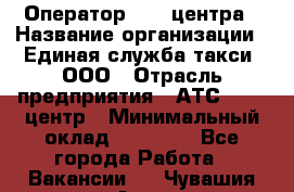 Оператор Call-центра › Название организации ­ Единая служба такси, ООО › Отрасль предприятия ­ АТС, call-центр › Минимальный оклад ­ 20 000 - Все города Работа » Вакансии   . Чувашия респ.,Алатырь г.